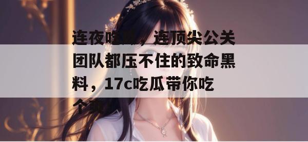 连夜吃瓜，连顶尖公关团队都压不住的致命黑料，17c吃瓜带你吃个爽！