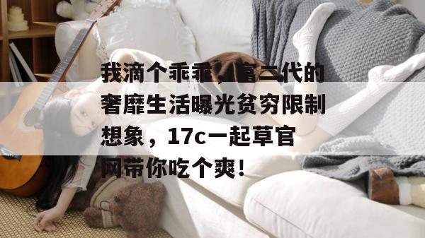 我滴个乖乖，富二代的奢靡生活曝光贫穷限制想象，17c一起草官网带你吃个爽！