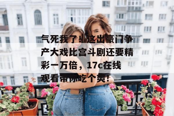 气死我了！这出豪门争产大戏比宫斗剧还要精彩一万倍，17c在线观看带你吃个爽！