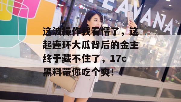 这波操作我看懵了，这起连环大瓜背后的金主终于藏不住了，17c黑料带你吃个爽！