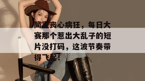 简直丧心病狂，每日大赛那个惹出大乱子的短片没打码，这波节奏带得飞起！