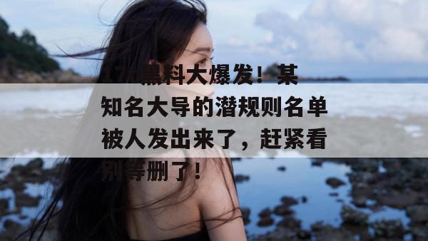 17c黑料大爆发！某知名大导的潜规则名单被人发出来了，赶紧看别等删了！