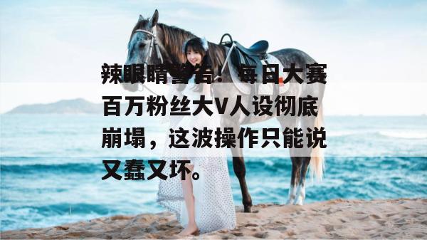 辣眼睛警告！每日大赛百万粉丝大V人设彻底崩塌，这波操作只能说又蠢又坏。