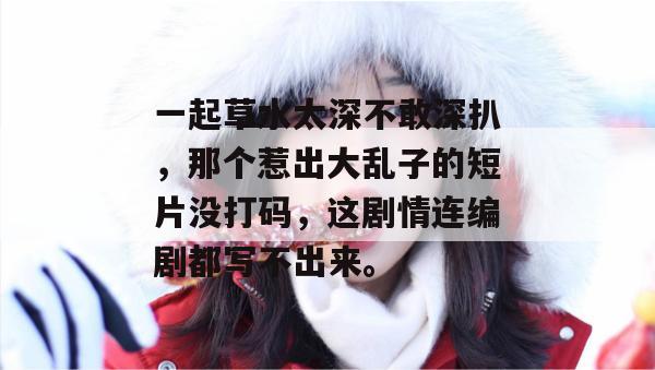 一起草水太深不敢深扒,那个惹出大乱子的短片没打码,这剧情连编剧都写不出来。