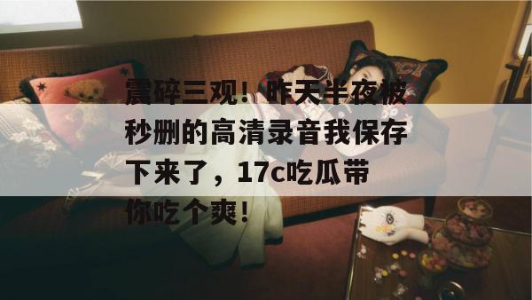 震碎三观！昨天半夜被秒删的高清录音我保存下来了，17c吃瓜带你吃个爽！