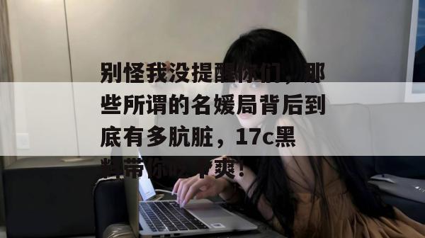 别怪我没提醒你们，那些所谓的名媛局背后到底有多肮脏，17c黑料带你吃个爽！