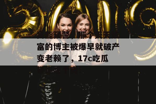 高能预警，那个天天炫富的博主被爆早就破产变老赖了，17c吃瓜带你吃个爽！