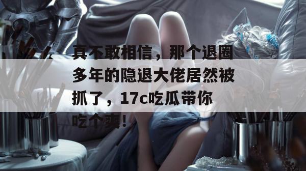 真不敢相信，那个退圈多年的隐退大佬居然被抓了，17c吃瓜带你吃个爽！