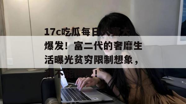 17c吃瓜每日大赛大爆发！富二代的奢靡生活曝光贫穷限制想象，我不能接受！
