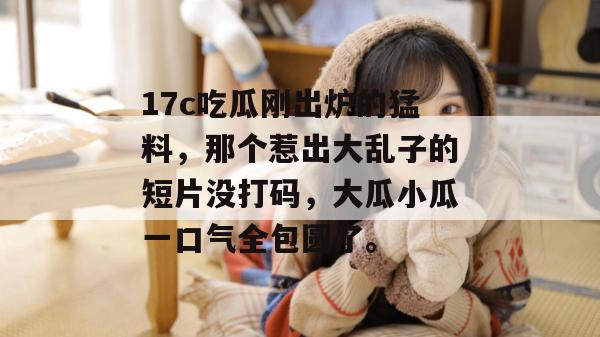 17c吃瓜刚出炉的猛料，那个惹出大乱子的短片没打码，大瓜小瓜一口气全包圆了。