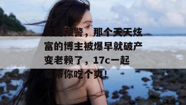 高能预警，那个天天炫富的博主被爆早就破产变老赖了，17c一起草带你吃个爽！