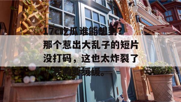 17c吃瓜谁能想到？那个惹出大乱子的短片没打码，这也太炸裂了，我需要缓缓。