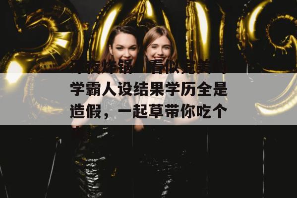 深夜炸锅！看似完美的学霸人设结果学历全是造假，一起草带你吃个爽！