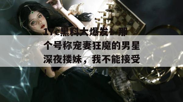 17c黑料大爆发!那个号称宠妻狂魔的男星深夜搂妹,我不能接受!