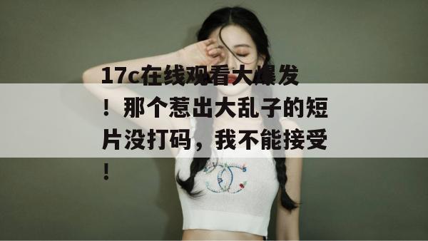 17c在线观看大爆发!那个惹出大乱子的短片没打码,我不能接受!