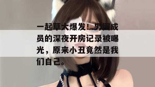 一起草大爆发！男团成员的深夜开房记录被曝光，原来小丑竟然是我们自己。