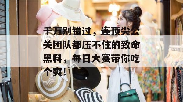 千万别错过，连顶尖公关团队都压不住的致命黑料，每日大赛带你吃个爽！