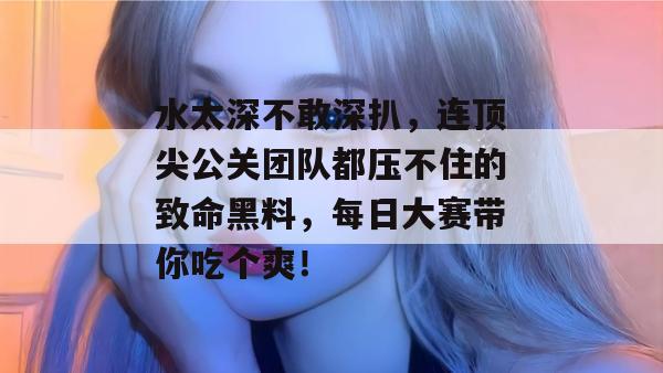 水太深不敢深扒，连顶尖公关团队都压不住的致命黑料，每日大赛带你吃个爽！