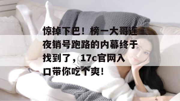惊掉下巴！榜一大哥连夜销号跑路的内幕终于找到了，17c官网入口带你吃个爽！