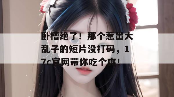 卧槽绝了！那个惹出大乱子的短片没打码，17c官网带你吃个爽！