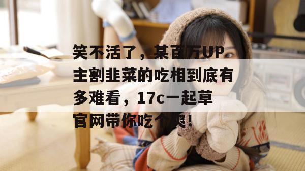 笑不活了，某百万UP主割韭菜的吃相到底有多难看，17c一起草官网带你吃个爽！