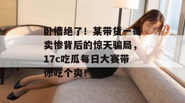 卧槽绝了！某带货一哥卖惨背后的惊天骗局，17c吃瓜每日大赛带你吃个爽！