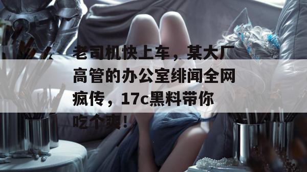 老司机快上车，某大厂高管的办公室绯闻全网疯传，17c黑料带你吃个爽！