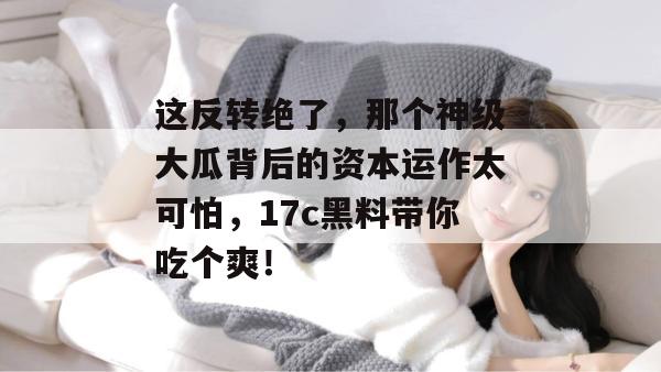 这反转绝了，那个神级大瓜背后的资本运作太可怕，17c黑料带你吃个爽！