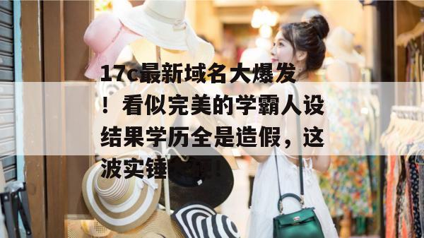 17c最新域名大爆发！看似完美的学霸人设结果学历全是造假，这波实锤太硬！