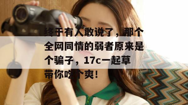 终于有人敢说了，那个全网同情的弱者原来是个骗子，17c一起草带你吃个爽！