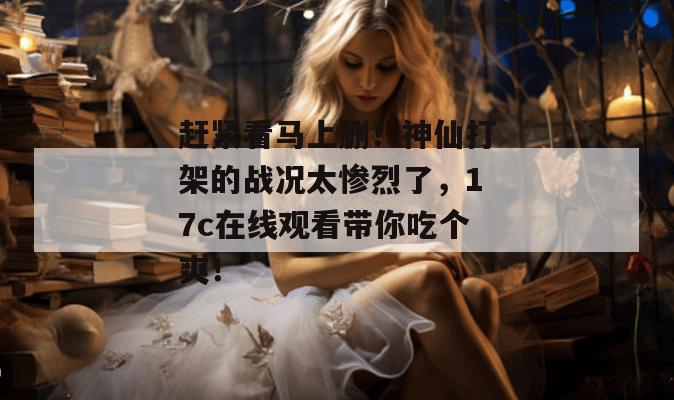 赶紧看马上删！神仙打架的战况太惨烈了，17c在线观看带你吃个爽！