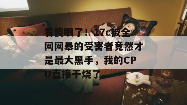 看傻眼了！17c被全网网暴的受害者竟然才是最大黑手，我的CPU直接干烧了。