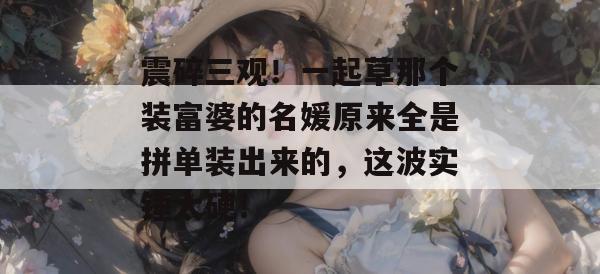 震碎三观！一起草那个装富婆的名媛原来全是拼单装出来的，这波实锤太硬！