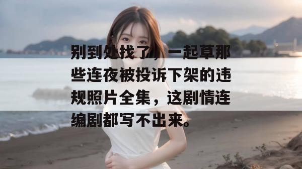 别到处找了，一起草那些连夜被投诉下架的违规照片全集，这剧情连编剧都写不出来。